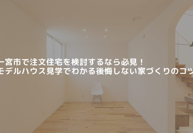 一宮市で注文住宅を検討するなら必見！モデルハウス見学でわかる後悔しない家づくりのコツ